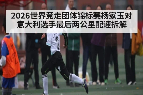 2026世界竞走团体锦标赛杨家玉对意大利选手最后两公里配速拆解